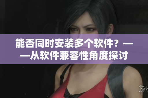 能否同时安装多个软件？——从软件兼容性角度探讨