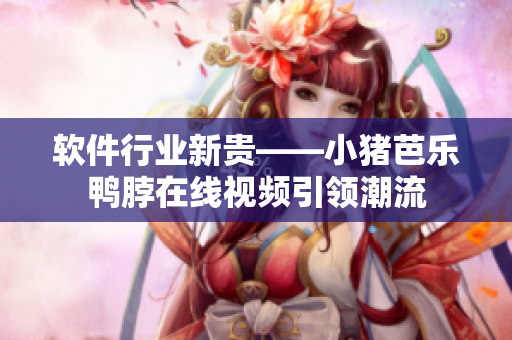 软件行业新贵——小猪芭乐鸭脖在线视频引领潮流