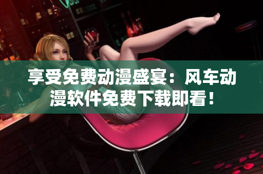 享受免费动漫盛宴：风车动漫软件免费下载即看！