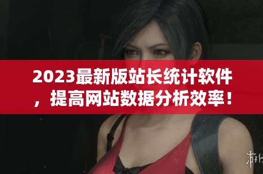 2023最新版站长统计软件，提高网站数据分析效率！