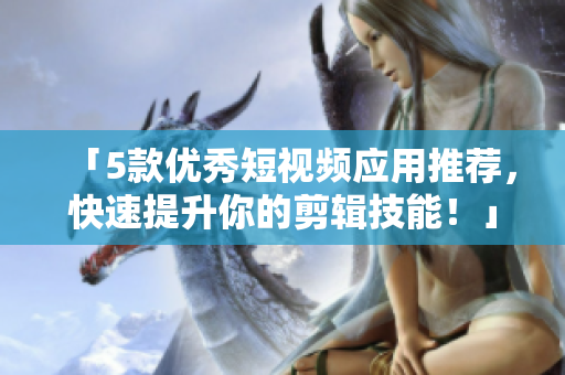 「5款优秀短视频应用推荐，快速提升你的剪辑技能！」