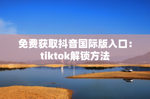 免费获取抖音国际版入口：tiktok解锁方法