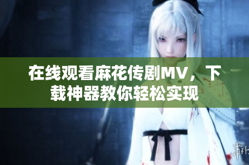 在线观看麻花传剧MV，下载神器教你轻松实现
