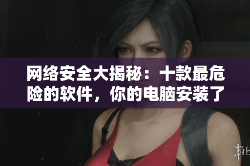网络安全大揭秘：十款最危险的软件，你的电脑安装了吗？