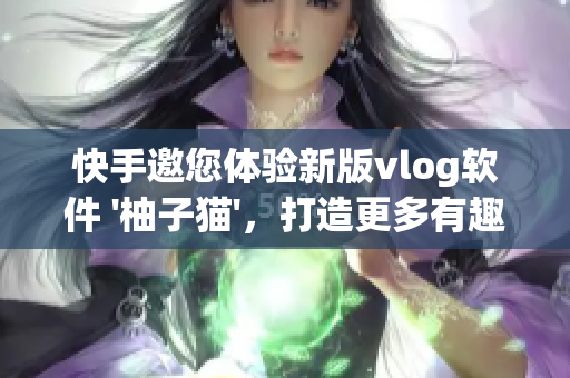 快手邀您体验新版vlog软件 '柚子猫'，打造更多有趣的短视频