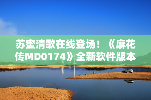 苏蜜清歌在线登场！《麻花传MD0174》全新软件版本发布