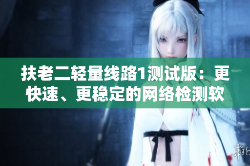 扶老二轻量线路1测试版：更快速、更稳定的网络检测软件！