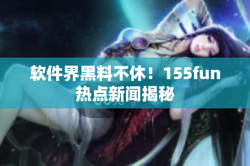 软件界黑料不休！155fun热点新闻揭秘