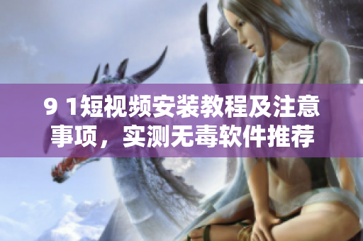 9 1短视频安装教程及注意事项，实测无毒软件推荐