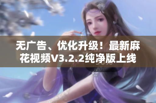 无广告、优化升级！最新麻花视频V3.2.2纯净版上线