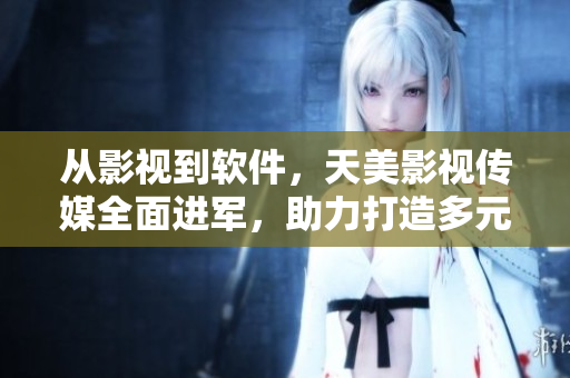 从影视到软件，天美影视传媒全面进军，助力打造多元化产业格局