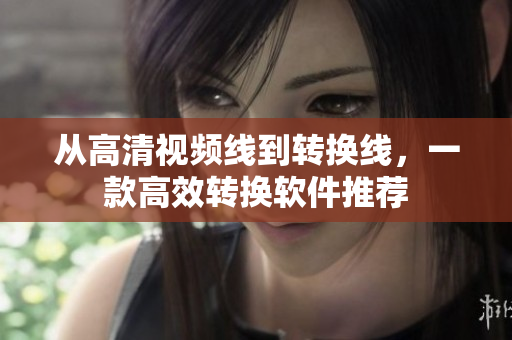 从高清视频线到转换线，一款高效转换软件推荐