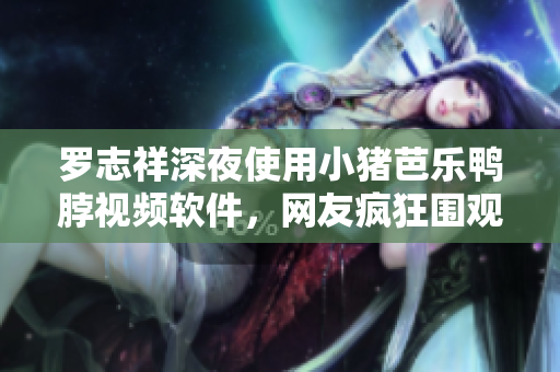 罗志祥深夜使用小猪芭乐鸭脖视频软件，网友疯狂围观