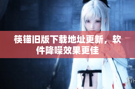 筷锚旧版下载地址更新，软件降噪效果更佳