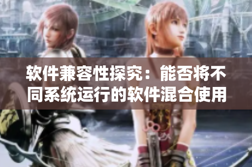软件兼容性探究：能否将不同系统运行的软件混合使用？
