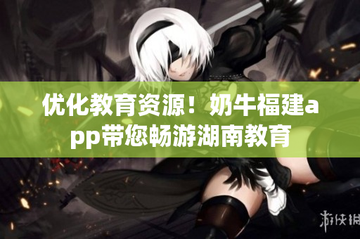 优化教育资源！奶牛福建app带您畅游湖南教育
