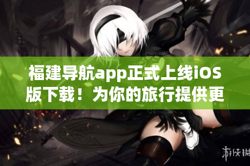福建导航app正式上线iOS版下载！为你的旅行提供更便捷的指引