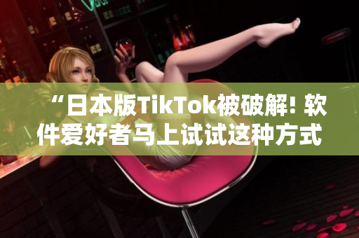 “日本版TikTok被破解! 软件爱好者马上试试这种方式在国内使用”