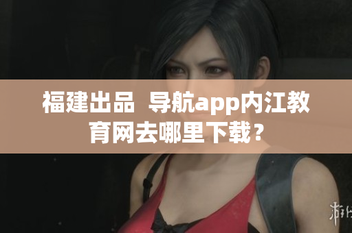 福建出品  导航app内江教育网去哪里下载？