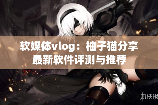 软媒体vlog：柚子猫分享最新软件评测与推荐