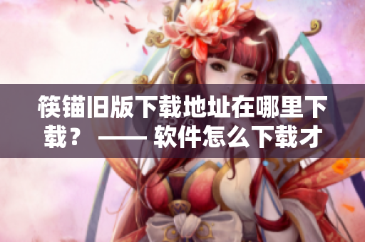筷锚旧版下载地址在哪里下载？ —— 软件怎么下载才安全？
