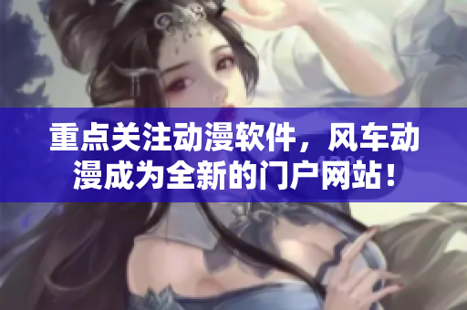 重点关注动漫软件，风车动漫成为全新的门户网站！