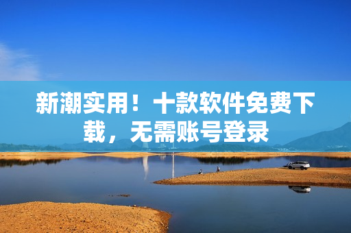 新潮实用！十款软件免费下载，无需账号登录