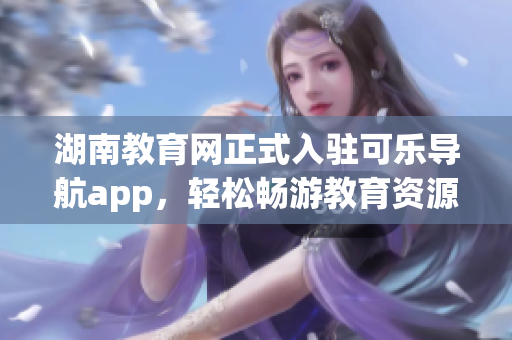 湖南教育网正式入驻可乐导航app，轻松畅游教育资源
