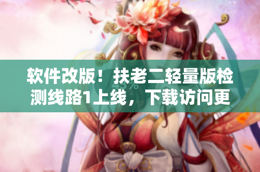 软件改版！扶老二轻量版检测线路1上线，下载访问更快！