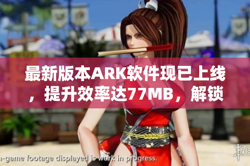 最新版本ARK软件现已上线，提升效率达77MB，解锁更多功能