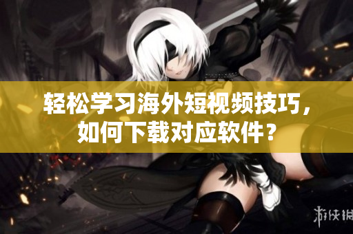 轻松学习海外短视频技巧，如何下载对应软件？