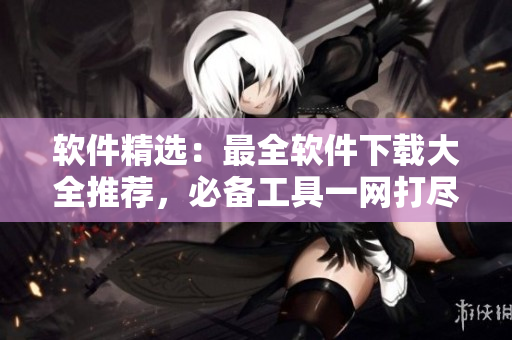 软件精选：最全软件下载大全推荐，必备工具一网打尽！