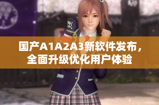 国产A1A2A3新软件发布，全面升级优化用户体验