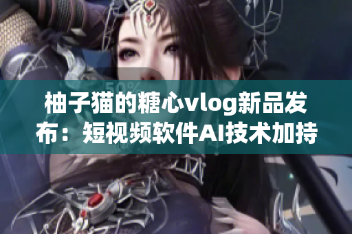 柚子猫的糖心vlog新品发布：短视频软件AI技术加持！