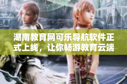 湖南教育网可乐导航软件正式上线，让你畅游教育云端！