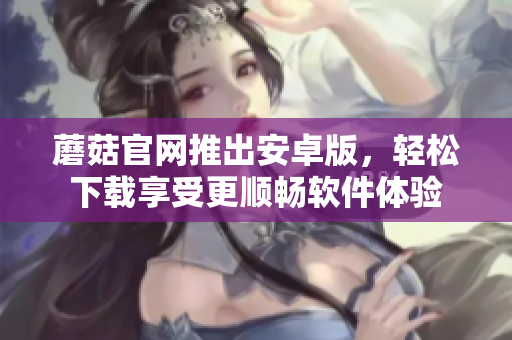 蘑菇官网推出安卓版，轻松下载享受更顺畅软件体验