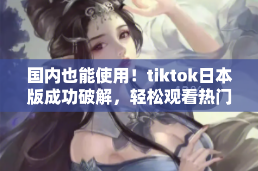 国内也能使用！tiktok日本版成功破解，轻松观看热门视频！