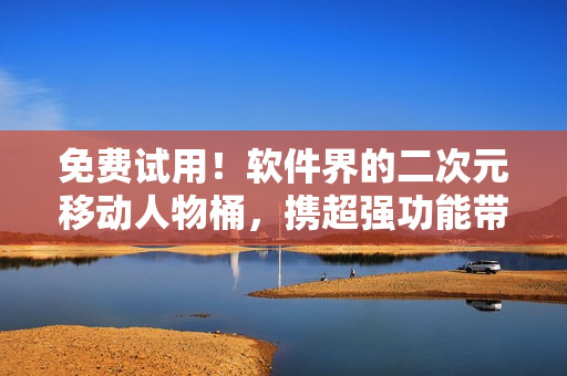 免费试用！软件界的二次元移动人物桶，携超强功能带你玩转虚拟世界！