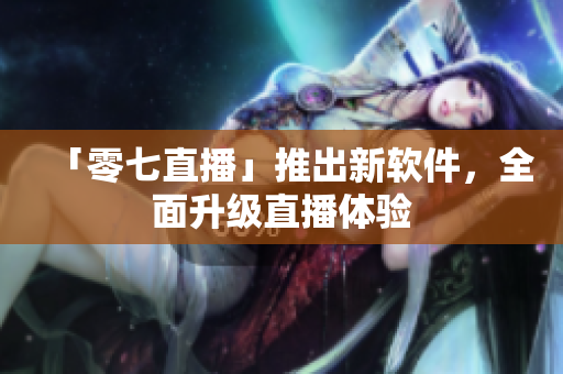 「零七直播」推出新软件，全面升级直播体验