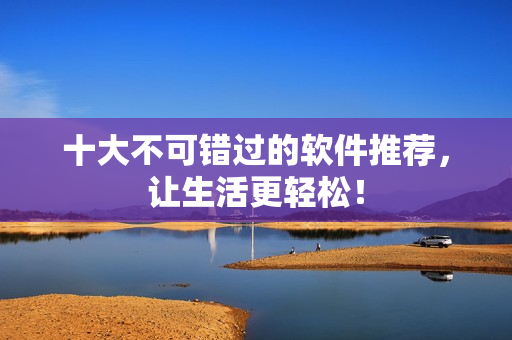 十大不可错过的软件推荐，让生活更轻松！