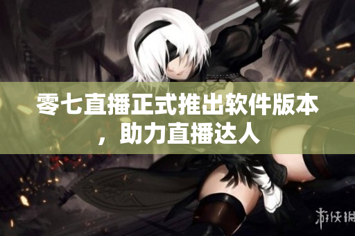 零七直播正式推出软件版本，助力直播达人