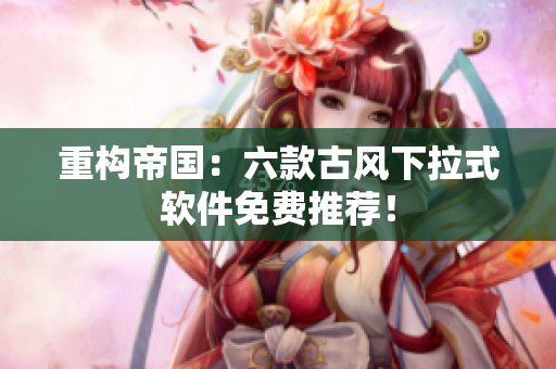 重构帝国：六款古风下拉式软件免费推荐！