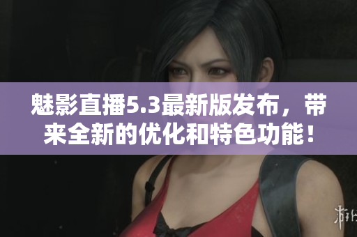 魅影直播5.3最新版发布，带来全新的优化和特色功能！