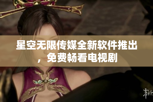 星空无限传媒全新软件推出，免费畅看电视剧