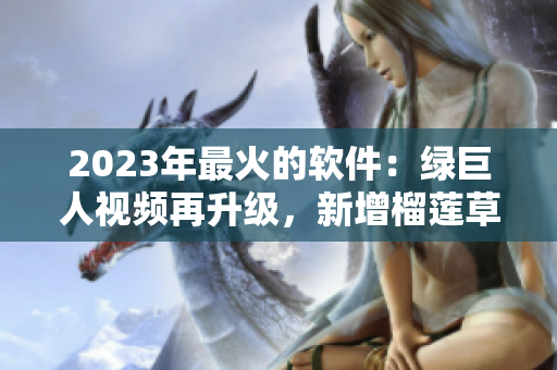 2023年最火的软件：绿巨人视频再升级，新增榴莲草莓秋葵功能！