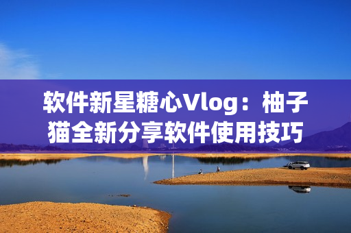 软件新星糖心Vlog：柚子猫全新分享软件使用技巧