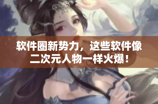 软件圈新势力，这些软件像二次元人物一样火爆！