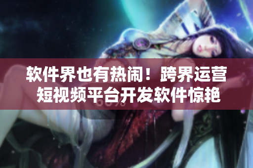 软件界也有热闹！跨界运营 短视频平台开发软件惊艳亮相