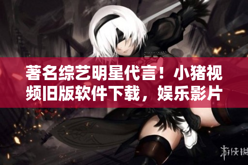 著名综艺明星代言！小猪视频旧版软件下载，娱乐影片尽在掌握！
