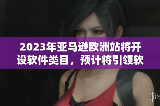 2023年亚马逊欧洲站将开设软件类目，预计将引领软件市场变革